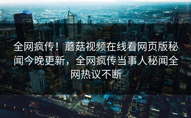 全网疯传！蘑菇视频在线看网页版秘闻今晚更新，全网疯传当事人秘闻全网热议不断
