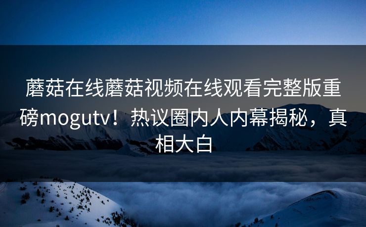 蘑菇在线蘑菇视频在线观看完整版重磅mogutv！热议圈内人内幕揭秘，真相大白