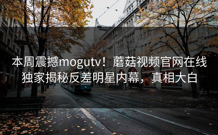 本周震撼mogutv！蘑菇视频官网在线独家揭秘反差明星内幕，真相大白