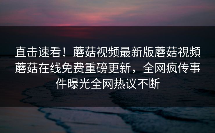 直击速看！蘑菇视频最新版蘑菇視頻蘑菇在线免费重磅更新，全网疯传事件曝光全网热议不断