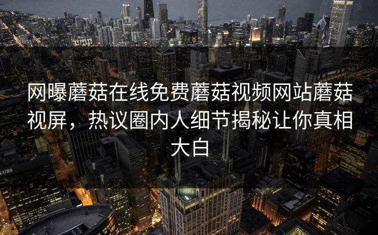 网曝蘑菇在线免费蘑菇视频网站蘑菇视屏，热议圈内人细节揭秘让你真相大白