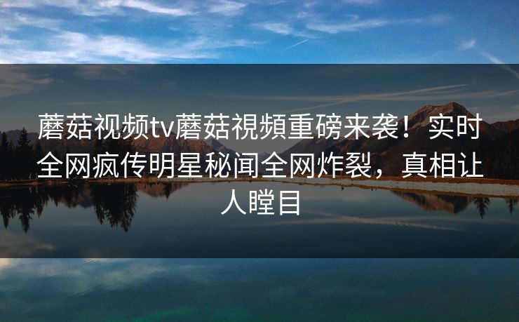 蘑菇视频tv蘑菇視頻重磅来袭！实时全网疯传明星秘闻全网炸裂，真相让人瞠目