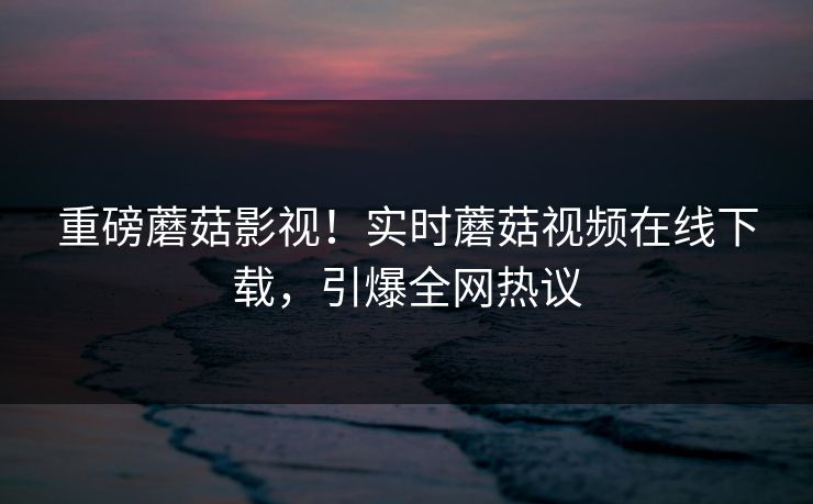 重磅蘑菇影视！实时蘑菇视频在线下载，引爆全网热议