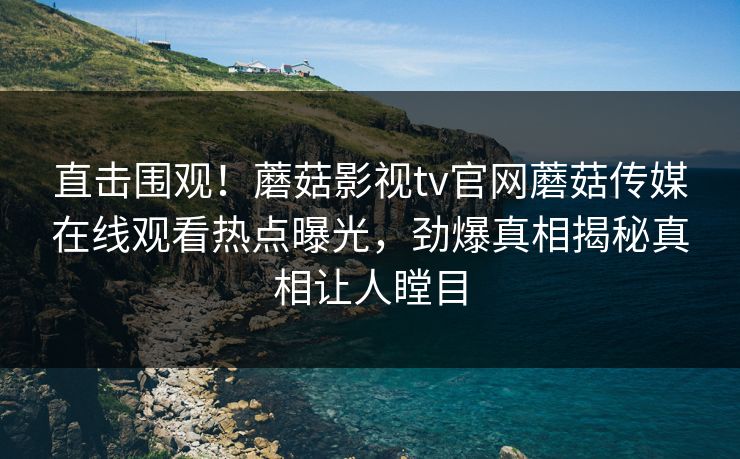 直击围观！蘑菇影视tv官网蘑菇传媒在线观看热点曝光，劲爆真相揭秘真相让人瞠目