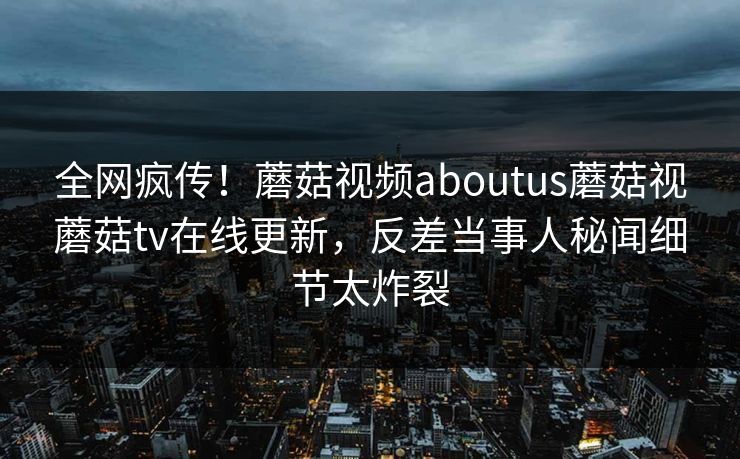 全网疯传！蘑菇视频aboutus蘑菇视蘑菇tv在线更新，反差当事人秘闻细节太炸裂