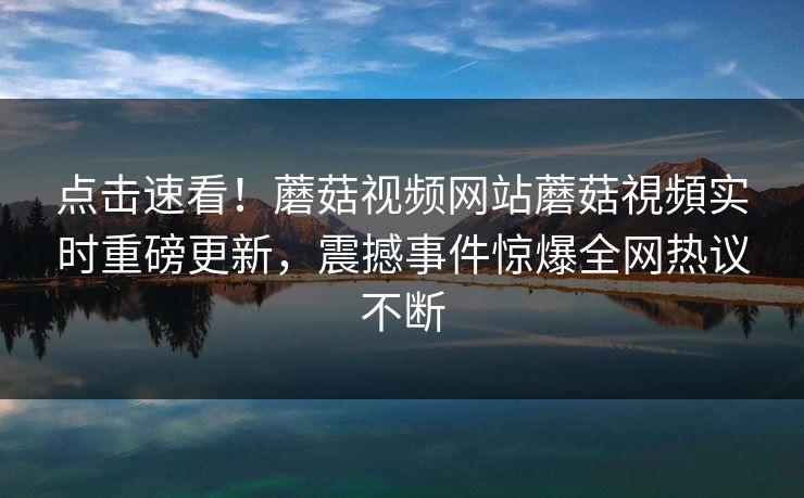点击速看！蘑菇视频网站蘑菇視頻实时重磅更新，震撼事件惊爆全网热议不断