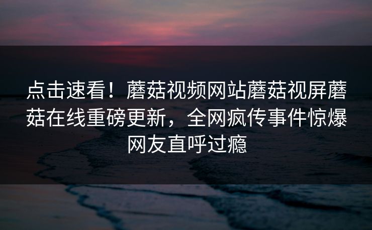 点击速看！蘑菇视频网站蘑菇视屏蘑菇在线重磅更新，全网疯传事件惊爆网友直呼过瘾