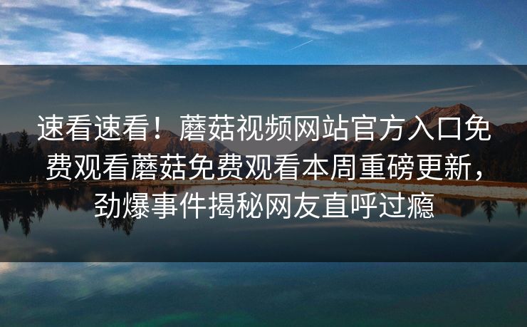 速看速看！蘑菇视频网站官方入口免费观看蘑菇免费观看本周重磅更新，劲爆事件揭秘网友直呼过瘾
