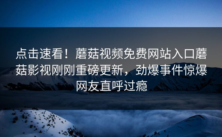 点击速看！蘑菇视频免费网站入口蘑菇影视刚刚重磅更新，劲爆事件惊爆网友直呼过瘾