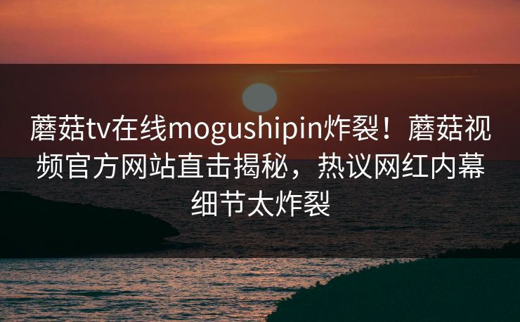 蘑菇tv在线mogushipin炸裂！蘑菇视频官方网站直击揭秘，热议网红内幕细节太炸裂