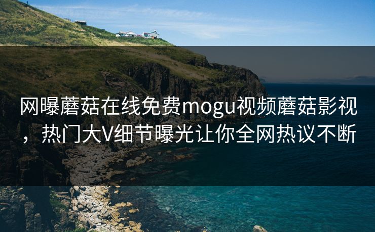 网曝蘑菇在线免费mogu视频蘑菇影视，热门大V细节曝光让你全网热议不断