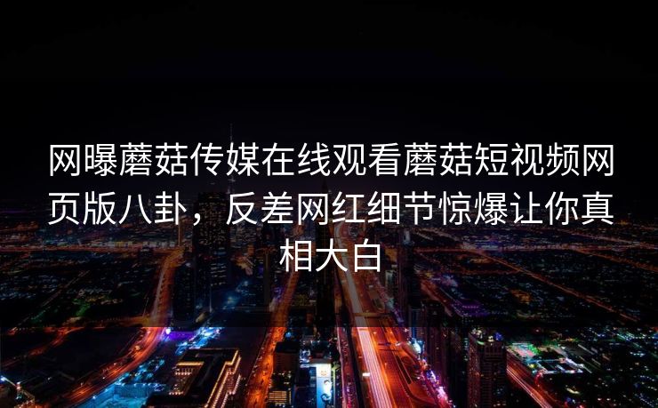 网曝蘑菇传媒在线观看蘑菇短视频网页版八卦，反差网红细节惊爆让你真相大白