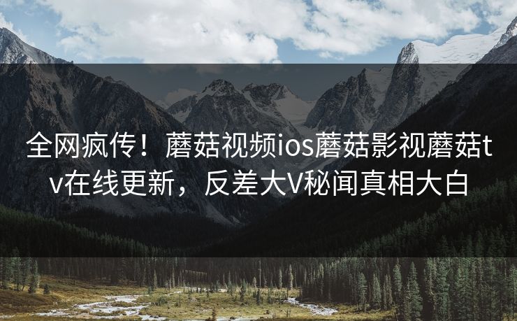 全网疯传！蘑菇视频ios蘑菇影视蘑菇tv在线更新，反差大V秘闻真相大白