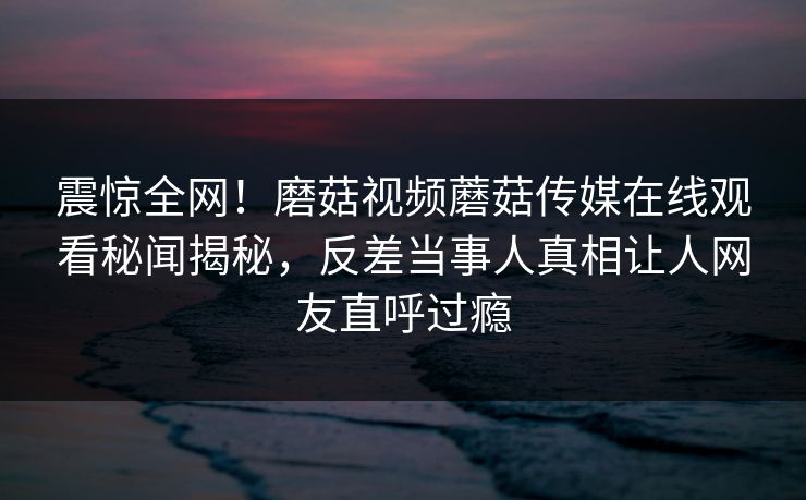 震惊全网！磨菇视频蘑菇传媒在线观看秘闻揭秘，反差当事人真相让人网友直呼过瘾