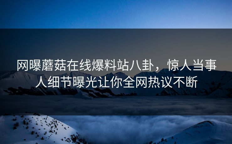 网曝蘑菇在线爆料站八卦，惊人当事人细节曝光让你全网热议不断