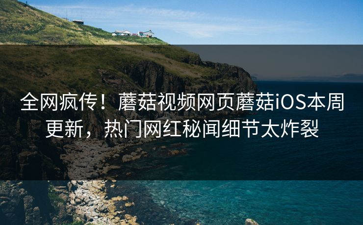 全网疯传！蘑菇视频网页蘑菇iOS本周更新，热门网红秘闻细节太炸裂