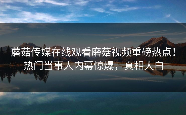蘑菇传媒在线观看磨菇视频重磅热点！热门当事人内幕惊爆，真相大白
