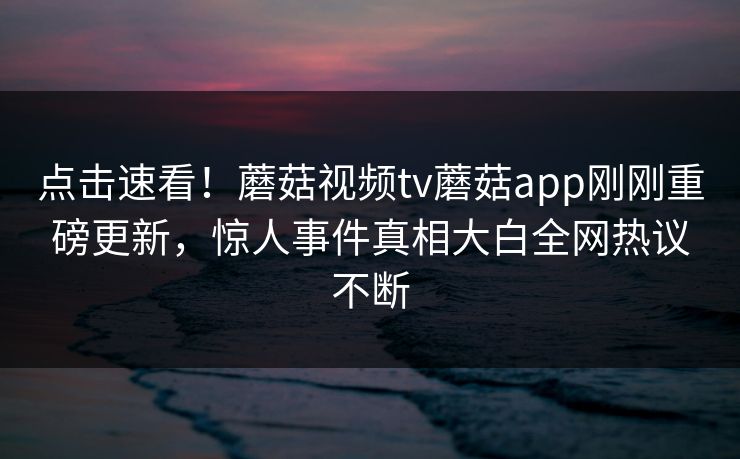 点击速看！蘑菇视频tv蘑菇app刚刚重磅更新，惊人事件真相大白全网热议不断
