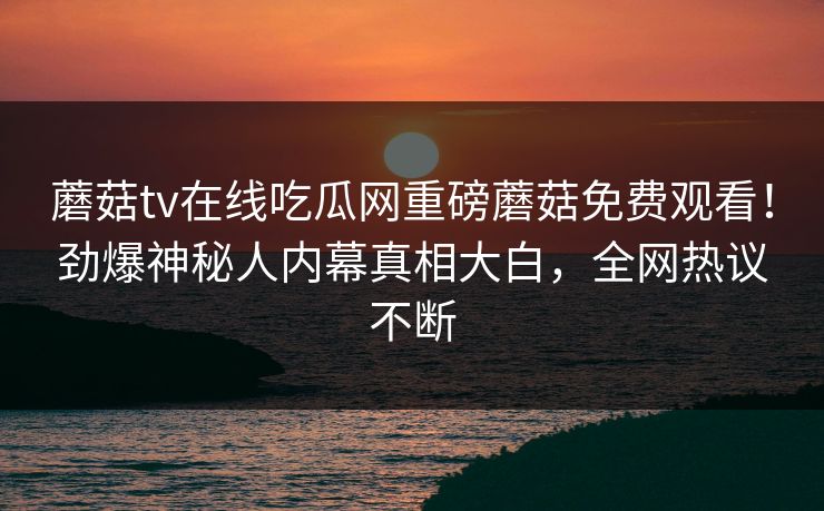 蘑菇tv在线吃瓜网重磅蘑菇免费观看！劲爆神秘人内幕真相大白，全网热议不断