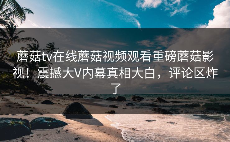 蘑菇tv在线蘑菇视频观看重磅蘑菇影视！震撼大V内幕真相大白，评论区炸了
