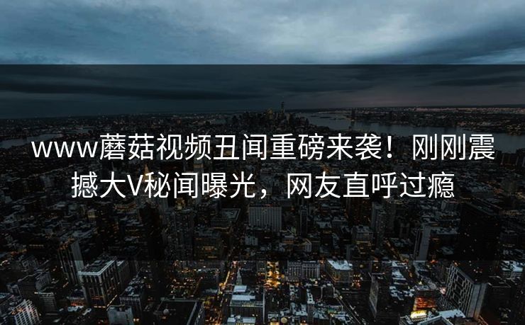 www蘑菇视频丑闻重磅来袭！刚刚震撼大V秘闻曝光，网友直呼过瘾