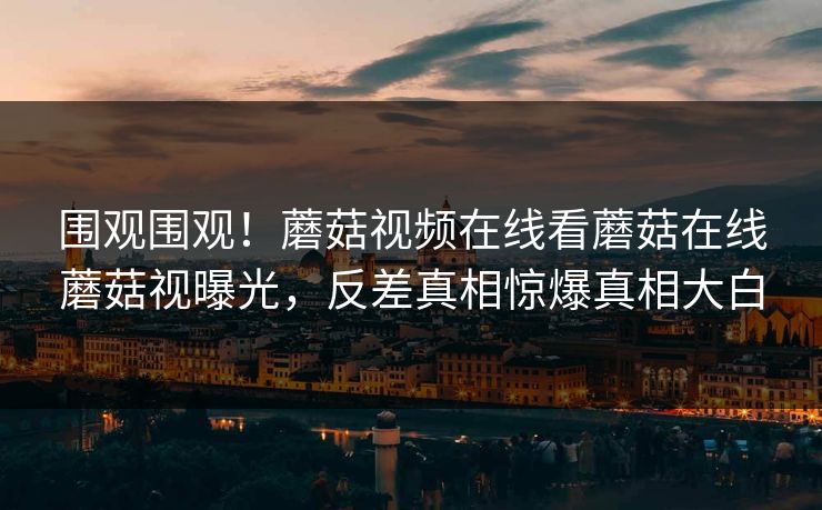 围观围观！蘑菇视频在线看蘑菇在线蘑菇视曝光，反差真相惊爆真相大白