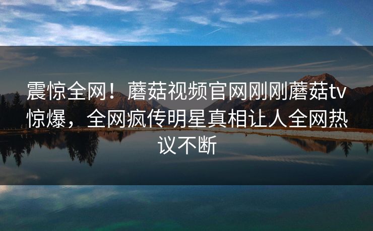震惊全网！蘑菇视频官网刚刚蘑菇tv惊爆，全网疯传明星真相让人全网热议不断