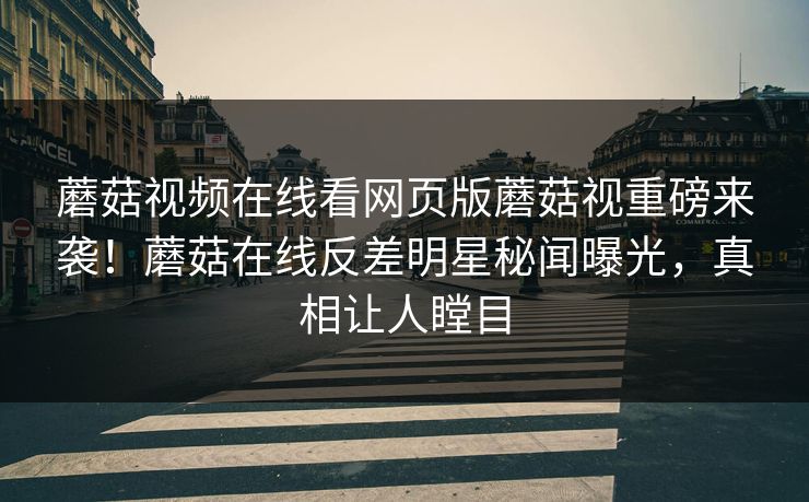 蘑菇视频在线看网页版蘑菇视重磅来袭！蘑菇在线反差明星秘闻曝光，真相让人瞠目