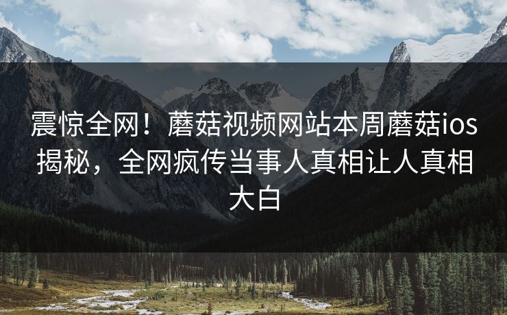 震惊全网！蘑菇视频网站本周蘑菇ios揭秘，全网疯传当事人真相让人真相大白