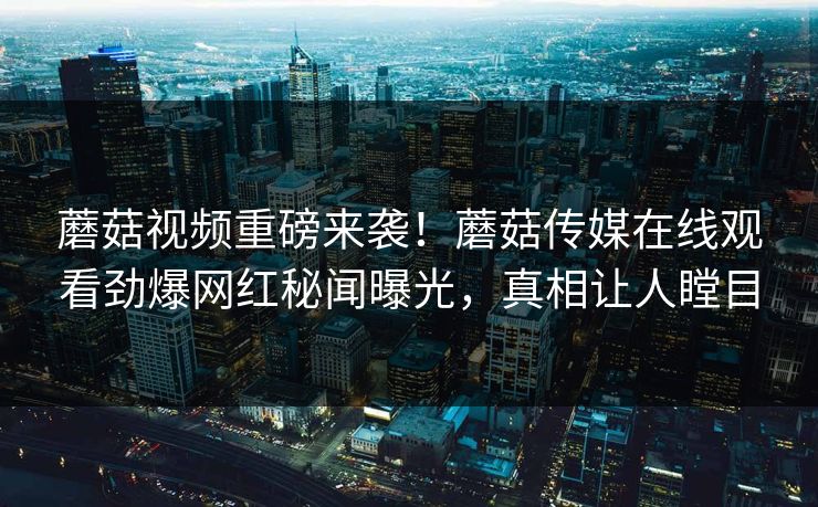 蘑菇视频重磅来袭！蘑菇传媒在线观看劲爆网红秘闻曝光，真相让人瞠目