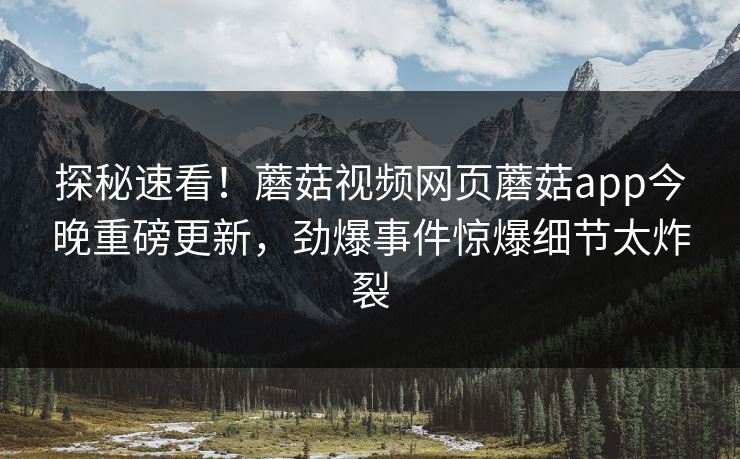 探秘速看！蘑菇视频网页蘑菇app今晚重磅更新，劲爆事件惊爆细节太炸裂