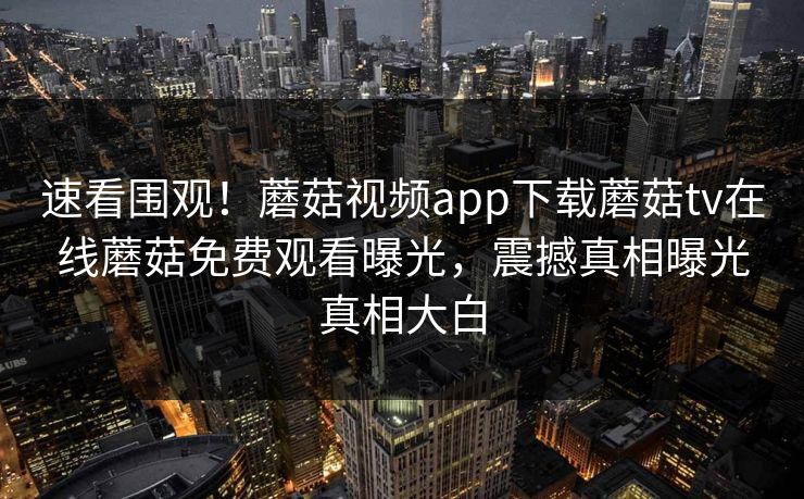 速看围观！蘑菇视频app下载蘑菇tv在线蘑菇免费观看曝光，震撼真相曝光真相大白