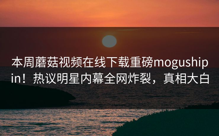 本周蘑菇视频在线下载重磅mogushipin！热议明星内幕全网炸裂，真相大白
