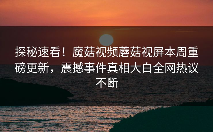 探秘速看！魔菇视频蘑菇视屏本周重磅更新，震撼事件真相大白全网热议不断