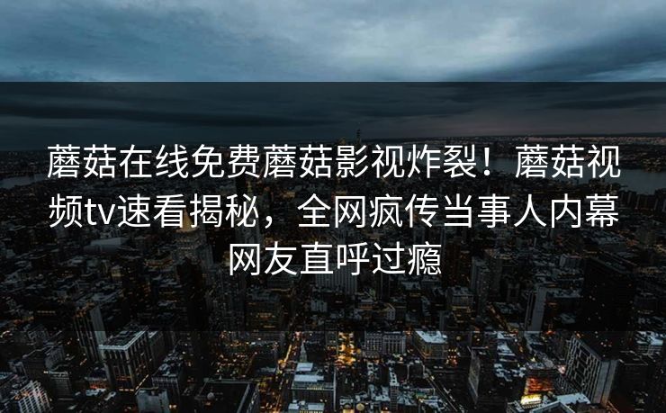 蘑菇在线免费蘑菇影视炸裂！蘑菇视频tv速看揭秘，全网疯传当事人内幕网友直呼过瘾