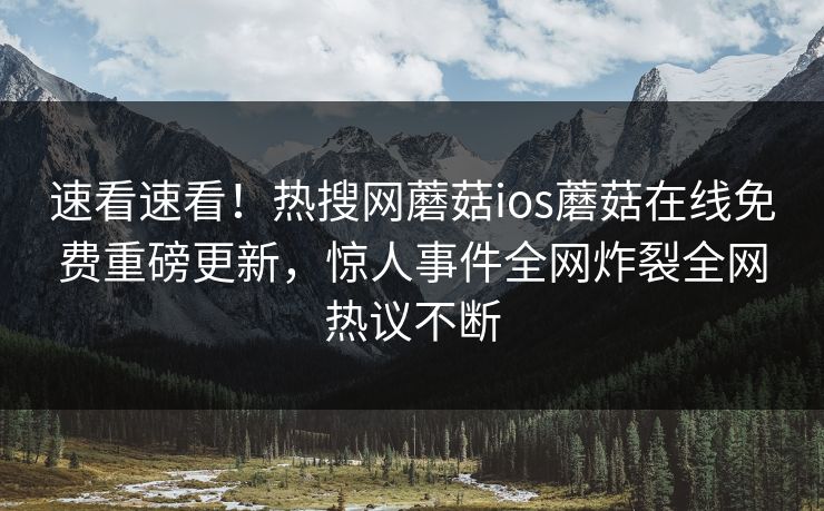 速看速看！热搜网蘑菇ios蘑菇在线免费重磅更新，惊人事件全网炸裂全网热议不断