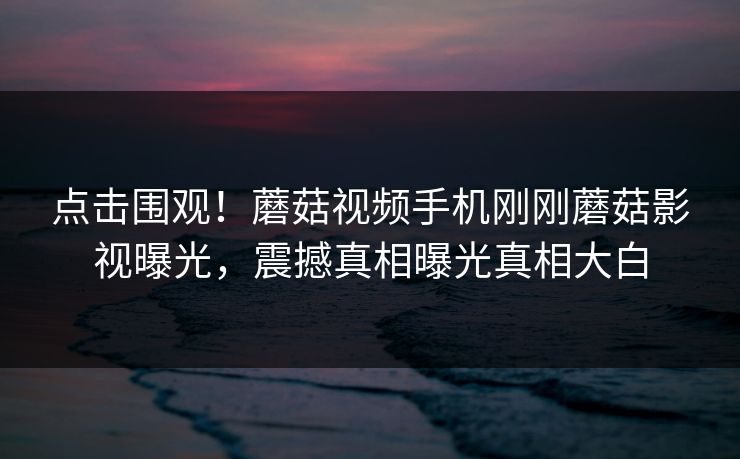 点击围观！蘑菇视频手机刚刚蘑菇影视曝光，震撼真相曝光真相大白