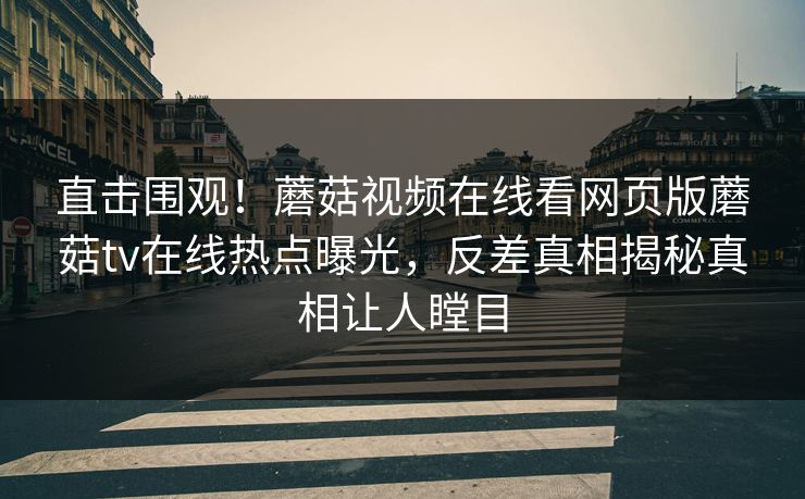 直击围观！蘑菇视频在线看网页版蘑菇tv在线热点曝光，反差真相揭秘真相让人瞠目