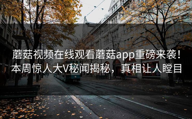 蘑菇视频在线观看蘑菇app重磅来袭！本周惊人大V秘闻揭秘，真相让人瞠目