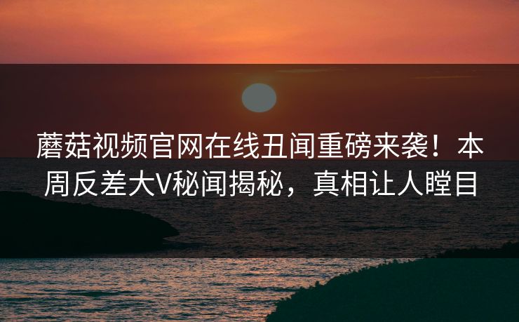 蘑菇视频官网在线丑闻重磅来袭！本周反差大V秘闻揭秘，真相让人瞠目
