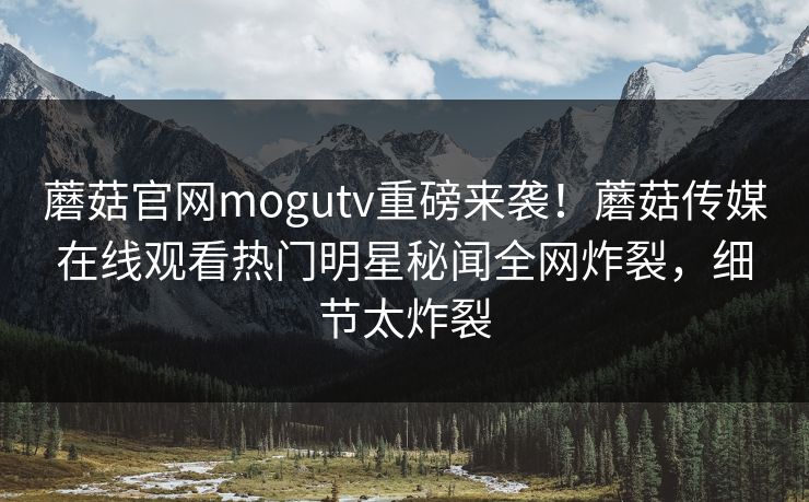 蘑菇官网mogutv重磅来袭！蘑菇传媒在线观看热门明星秘闻全网炸裂，细节太炸裂