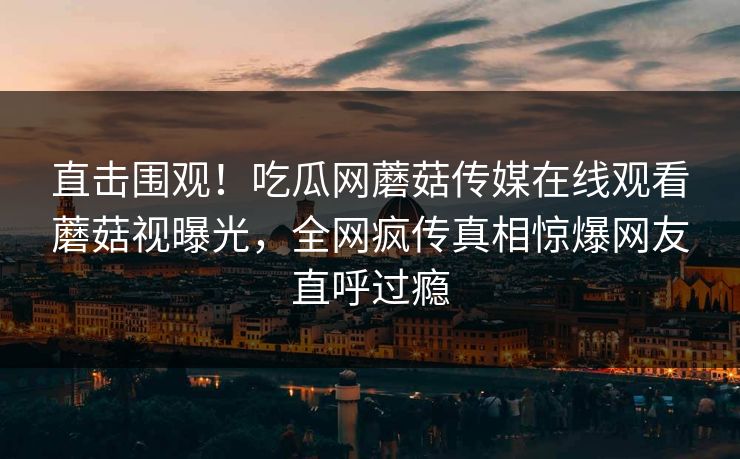 直击围观！吃瓜网蘑菇传媒在线观看蘑菇视曝光，全网疯传真相惊爆网友直呼过瘾