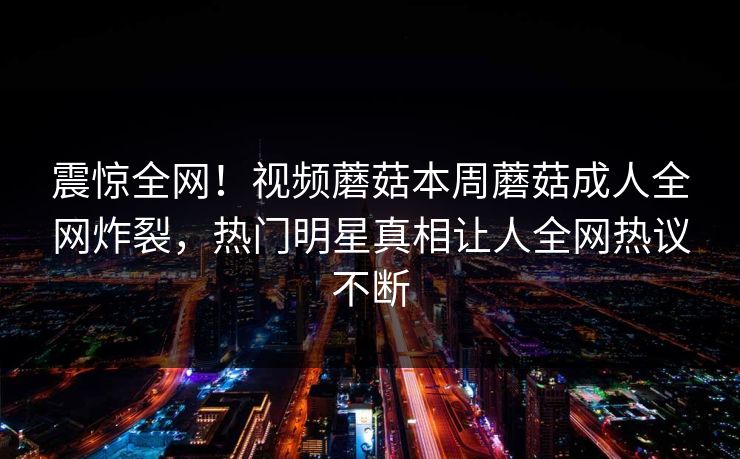 震惊全网！视频蘑菇本周蘑菇成人全网炸裂，热门明星真相让人全网热议不断