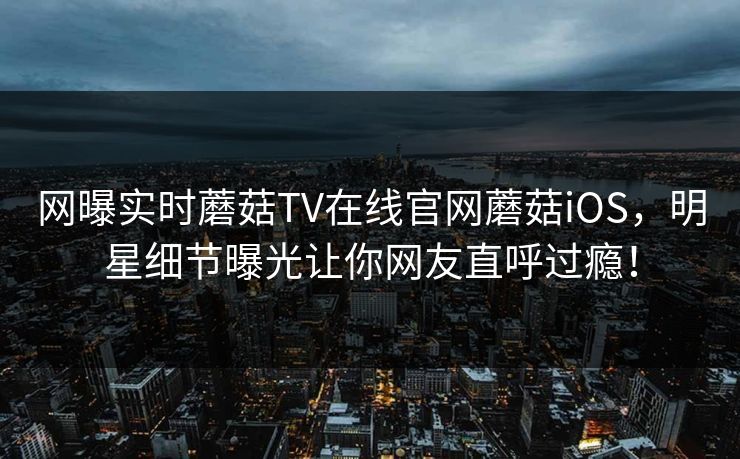网曝实时蘑菇TV在线官网蘑菇iOS，明星细节曝光让你网友直呼过瘾！
