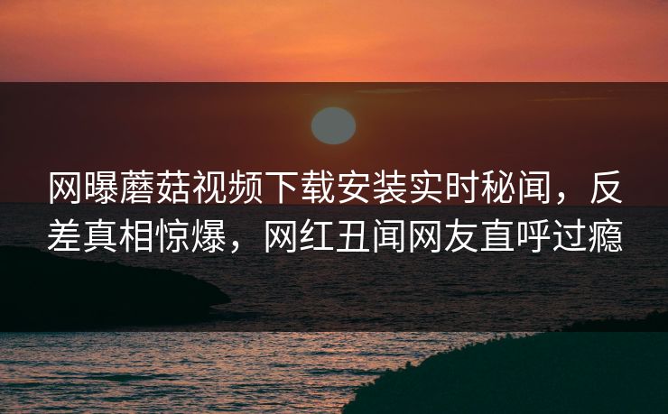 网曝蘑菇视频下载安装实时秘闻，反差真相惊爆，网红丑闻网友直呼过瘾