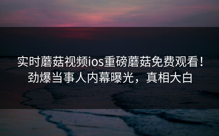 实时蘑菇视频ios重磅蘑菇免费观看！劲爆当事人内幕曝光，真相大白