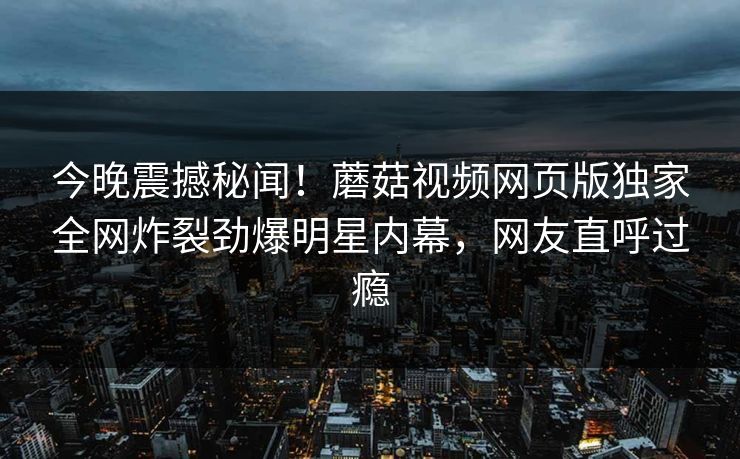 今晚震撼秘闻！蘑菇视频网页版独家全网炸裂劲爆明星内幕，网友直呼过瘾