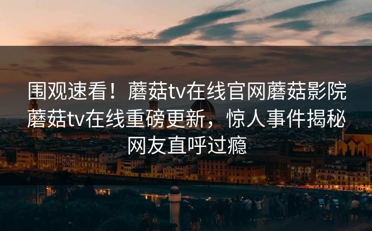 围观速看！蘑菇tv在线官网蘑菇影院蘑菇tv在线重磅更新，惊人事件揭秘网友直呼过瘾