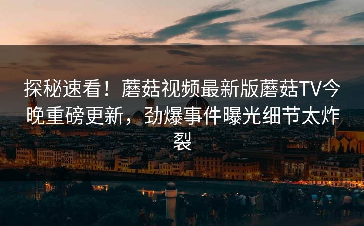 探秘速看！蘑菇视频最新版蘑菇TV今晚重磅更新，劲爆事件曝光细节太炸裂