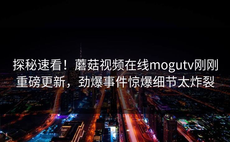 探秘速看！蘑菇视频在线mogutv刚刚重磅更新，劲爆事件惊爆细节太炸裂